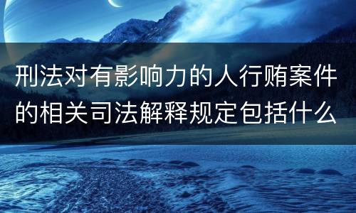 刑法对有影响力的人行贿案件的相关司法解释规定包括什么