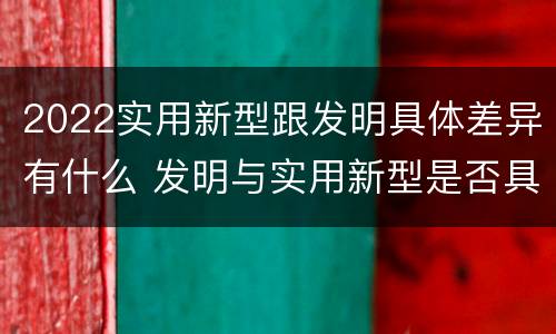 2022实用新型跟发明具体差异有什么 发明与实用新型是否具有实用性