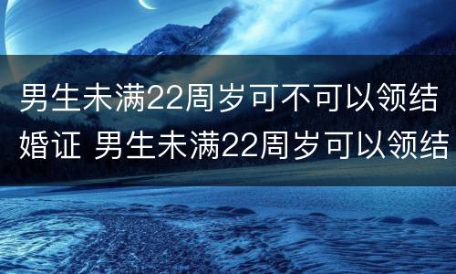 男生未满22周岁可不可以领结婚证 男生未满22周岁可以领结婚证吗