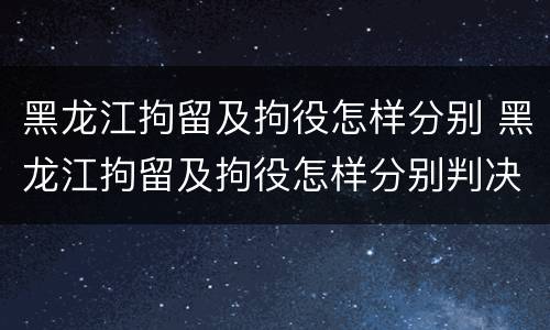 黑龙江拘留及拘役怎样分别 黑龙江拘留及拘役怎样分别判决