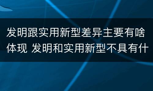 发明跟实用新型差异主要有啥体现 发明和实用新型不具有什么特性