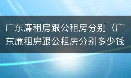广东廉租房跟公租房分别（广东廉租房跟公租房分别多少钱）