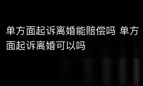 单方面起诉离婚能赔偿吗 单方面起诉离婚可以吗