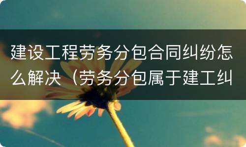 建设工程劳务分包合同纠纷怎么解决（劳务分包属于建工纠纷）