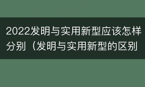 2022发明与实用新型应该怎样分别（发明与实用新型的区别）