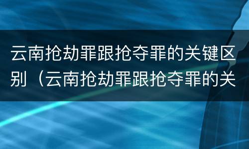 云南抢劫罪跟抢夺罪的关键区别（云南抢劫罪跟抢夺罪的关键区别是什么）