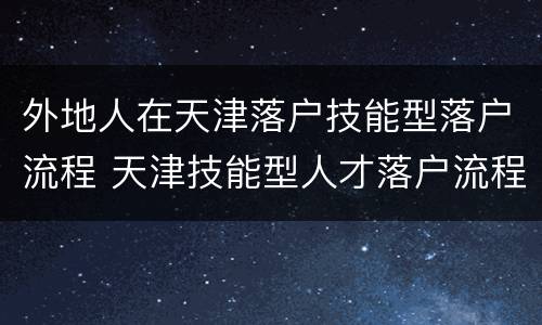 外地人在天津落户技能型落户流程 天津技能型人才落户流程