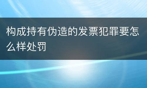 构成持有伪造的发票犯罪要怎么样处罚