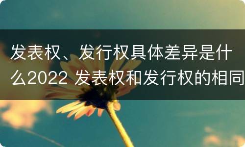 发表权、发行权具体差异是什么2022 发表权和发行权的相同点