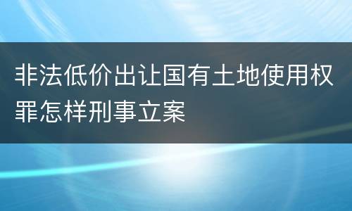 非法低价出让国有土地使用权罪怎样刑事立案
