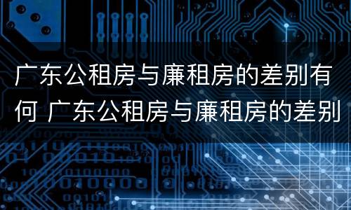 广东公租房与廉租房的差别有何 广东公租房与廉租房的差别有何不同