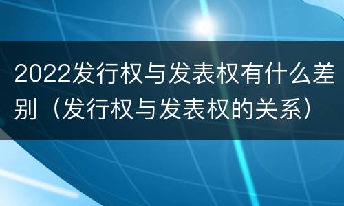 2022发行权与发表权有什么差别（发行权与发表权的关系）