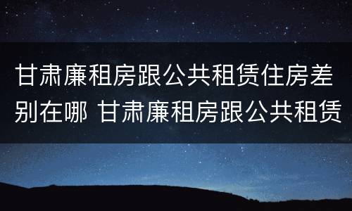 甘肃廉租房跟公共租赁住房差别在哪 甘肃廉租房跟公共租赁住房差别在哪儿