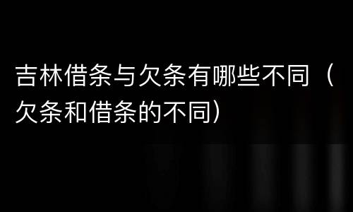 吉林借条与欠条有哪些不同（欠条和借条的不同）