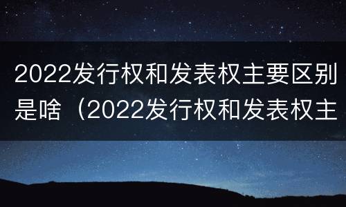 2022发行权和发表权主要区别是啥（2022发行权和发表权主要区别是啥呀）