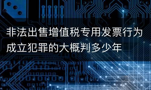 非法出售增值税专用发票行为成立犯罪的大概判多少年