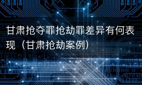 甘肃抢夺罪抢劫罪差异有何表现（甘肃抢劫案例）