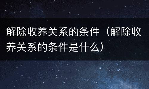 解除收养关系的条件（解除收养关系的条件是什么）