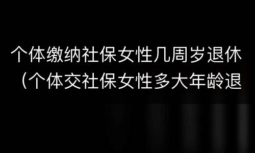 个体缴纳社保女性几周岁退休（个体交社保女性多大年龄退休）