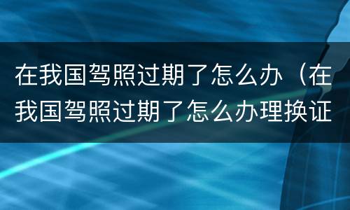 在我国驾照过期了怎么办（在我国驾照过期了怎么办理换证）