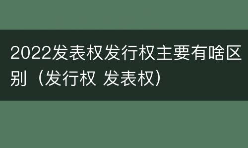 2022发表权发行权主要有啥区别（发行权 发表权）