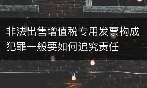 非法出售增值税专用发票构成犯罪一般要如何追究责任