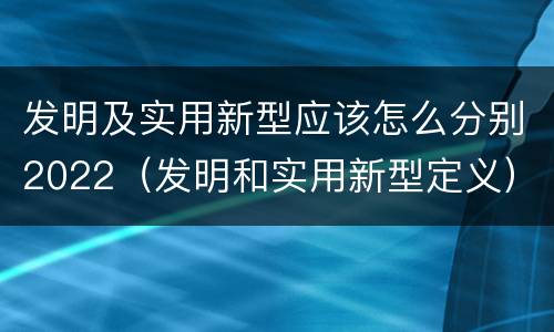 发明及实用新型应该怎么分别2022（发明和实用新型定义）