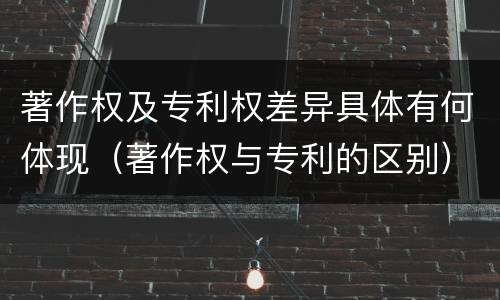 著作权及专利权差异具体有何体现（著作权与专利的区别）
