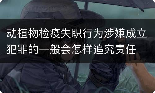 动植物检疫失职行为涉嫌成立犯罪的一般会怎样追究责任