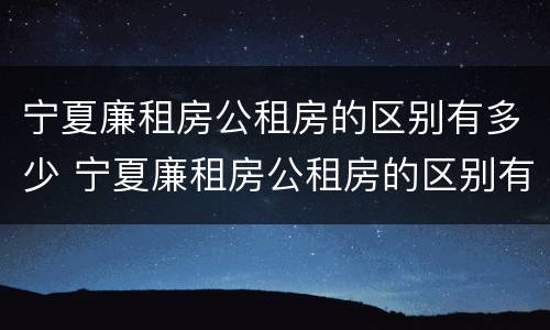 宁夏廉租房公租房的区别有多少 宁夏廉租房公租房的区别有多少个