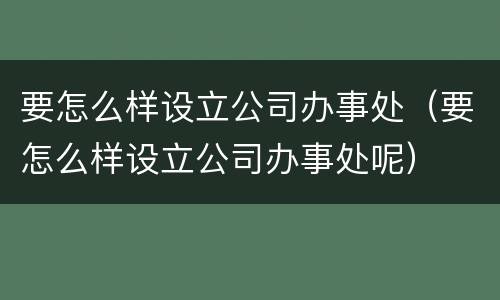要怎么样设立公司办事处（要怎么样设立公司办事处呢）