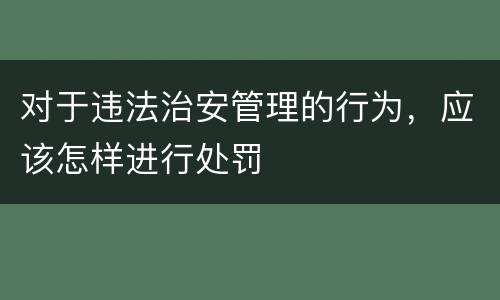 对于违法治安管理的行为，应该怎样进行处罚
