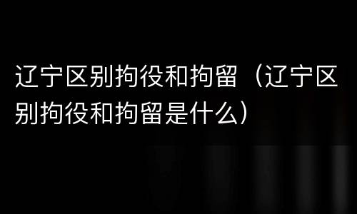 辽宁区别拘役和拘留（辽宁区别拘役和拘留是什么）