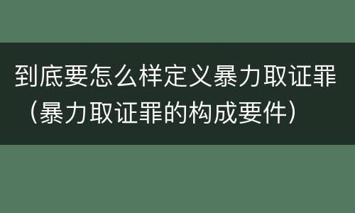 到底要怎么样定义暴力取证罪（暴力取证罪的构成要件）