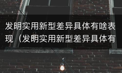 发明实用新型差异具体有啥表现（发明实用新型差异具体有啥表现形式）