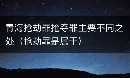 青海抢劫罪抢夺罪主要不同之处（抢劫罪是属于）