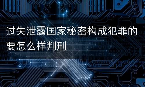 过失泄露国家秘密构成犯罪的要怎么样判刑