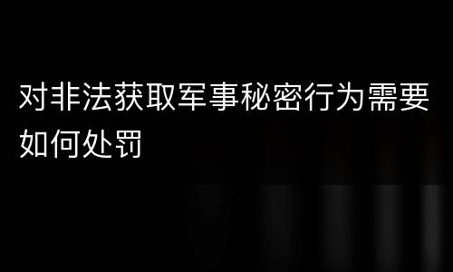对非法获取军事秘密行为需要如何处罚
