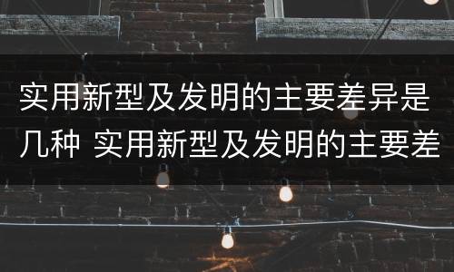 实用新型及发明的主要差异是几种 实用新型及发明的主要差异是几种方法