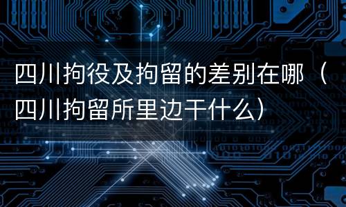 四川拘役及拘留的差别在哪（四川拘留所里边干什么）