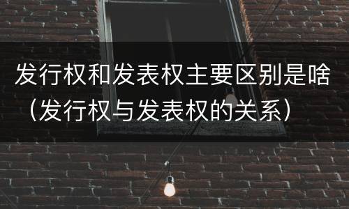 发行权和发表权主要区别是啥（发行权与发表权的关系）
