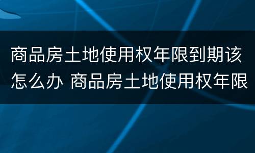 商品房土地使用权年限到期该怎么办 商品房土地使用权年限到期该怎么办手续