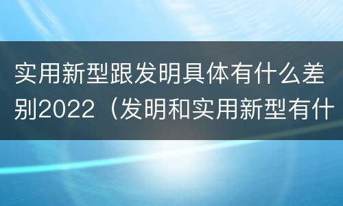 实用新型跟发明具体有什么差别2022（发明和实用新型有什么区别）