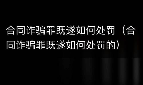 合同诈骗罪既遂如何处罚（合同诈骗罪既遂如何处罚的）