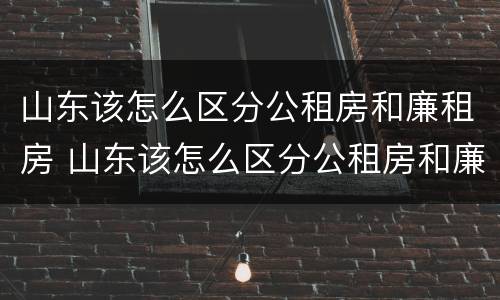 山东该怎么区分公租房和廉租房 山东该怎么区分公租房和廉租房呢