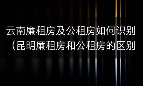 云南廉租房及公租房如何识别（昆明廉租房和公租房的区别）