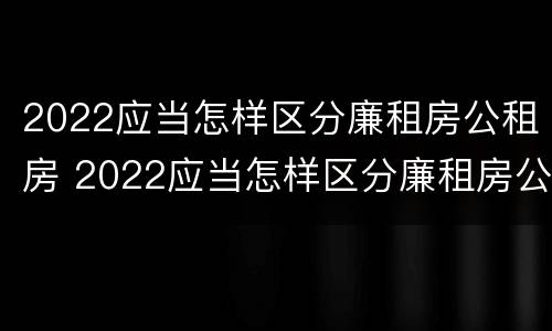 2022应当怎样区分廉租房公租房 2022应当怎样区分廉租房公租房呢