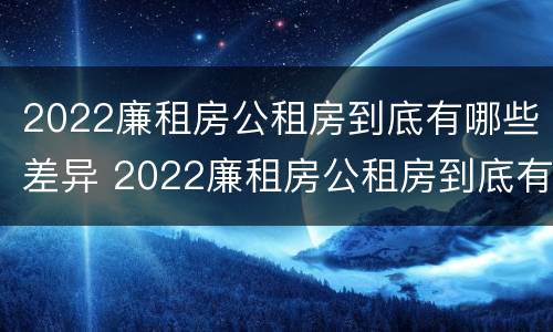2022廉租房公租房到底有哪些差异 2022廉租房公租房到底有哪些差异呢