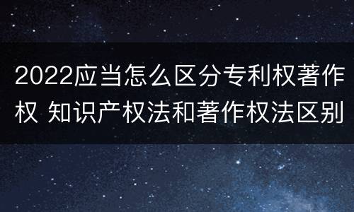 2022应当怎么区分专利权著作权 知识产权法和著作权法区别