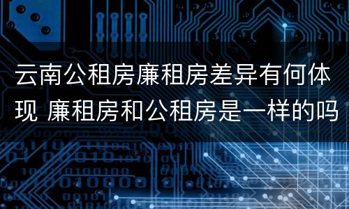 云南公租房廉租房差异有何体现 廉租房和公租房是一样的吗